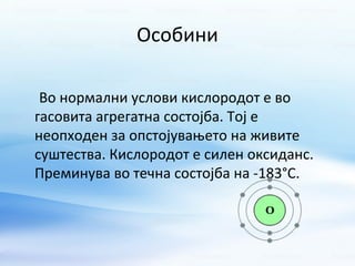 Особини 
Во нормални услови кислородот е во 
гасовита агрегатна состојба. Тој е 
неопходен за опстојувањето на живите 
суштества. Кислородот е силен оксиданс. 
Преминува во течна состојба на -183°C. 
 