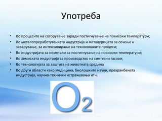 Употреба 
• Во процесите на согорување заради постигнување на повисоки температури; 
• Во металопреработувачката индустрија и металургијата за сечење и 
заварување, за интензивирање на технолошките процеси; 
• Во индустријата за неметали за постигнување на повисоки температури; 
• Во хемиската индустрија за производство на синтезни гасови; 
• Во технологијата за заштита на животната средина 
• Во други области како медицина, биолошките науки, прехранбената 
индустрија, научно-технички истражувања итн. 
 