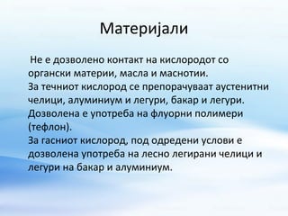 Материјали 
Не е дозволено контакт на кислородот со 
органски материи, масла и маснотии. 
За течниот кислород се препорачуваат аустенитни 
челици, алуминиум и легури, бакар и легури. 
Дозволена е употреба на флуорни полимери 
(тефлон). 
За гасниот кислород, под одредени услови е 
дозволена употреба на лесно легирани челици и 
легури на бакар и алуминиум. 
