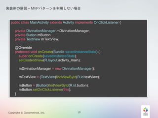 gװνhC MVPѥ`äʤ 
public class MainActivity extends Activity implements OnClickListener { 
private DivinationManager mDivinationManager; 
private Button mButton; 
private TextView mTextView; 
@Override 
protected void onCreate(Bundle savedInstanceState) { 
super.onCreate(savedInstanceState); 
setContentView(R.layout.activity_main); 
mDivinationManager = new DivinationManager(); 
mTextView = (TextView)findViewById(R.id.textView); 
mButton = (Button)findViewById(R.id.button); 
mButton.setOnClickListener(this); 
} 
Copyright ? Classmethod, Inc. 10 
 