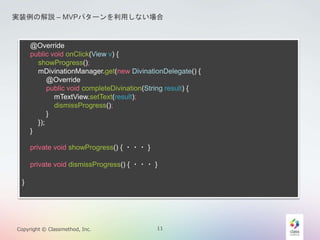 gװνhC MVPѥ`äʤ 
@Override 
public void onClick(View v) { 
showProgress(); 
mDivinationManager.get(new DivinationDelegate() { 
@Override 
public void completeDivination(String result) { 
mTextView.setText(result); 
dismissProgress(); 
} 
}); 
} 
private void showProgress() { ???} 
private void dismissProgress() { ???} 
} 
Copyright ? Classmethod, Inc. 11 
 