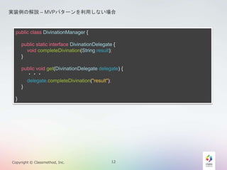 gװνhC MVPѥ`äʤ 
public class DivinationManager { 
public static interface DivinationDelegate { 
void completeDivination(String result); 
} 
public void get(DivinationDelegate delegate) { 
??? 
delegate.completeDivination("result"); 
} 
} 
Copyright ? Classmethod, Inc. 12 
 