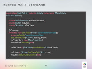 gװνhC MVPѥ`ä 
public class MainActivity extends Activity implements IMainActivity, 
OnClickListener { 
private MainPresenter mMainPresenter; 
private Button mButton; 
private TextView mTextView; 
@Override 
protected void onCreate(Bundle savedInstanceState) { 
super.onCreate(savedInstanceState); 
setContentView(R.layout.activity_main); 
mPresenter = new MainPresenter(); 
mPresenter.setView(this); 
mTextView = (TextView)findViewById(R.id.textView); 
mButton = (Button)findViewById(R.id.button); 
mButton.setOnClickListener(this); 
} 
Copyright ? Classmethod, Inc. 16 
 