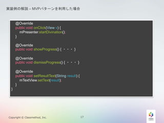 gװνhC MVPѥ`ä 
@Override 
public void onClick(View v) { 
mPresenter.startDivination(); 
} 
@Override 
public void showProgress() { ???} 
@Override 
public void dismissProgress() { ???} 
@Override 
public void setResultText(String result) { 
mTextView.setText(result); 
} 
} 
Copyright ? Classmethod, Inc. 17 
 