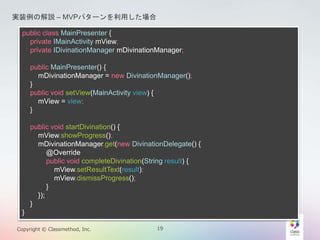 gװνhC MVPѥ`ä 
public class MainPresenter { 
private IMainActivity mView; 
private IDivinationManager mDivinationManager; 
public MainPresenter() { 
mDivinationManager = new DivinationManager(); 
} 
public void setView(IMainActivity view) { 
mView = view; 
} 
public void startDivination() { 
mView.showProgress(); 
mDivinationManager.get(new DivinationDelegate() { 
@Override 
public void completeDivination(String result) { 
mView.setResultText(result); 
mView.dismissProgress(); 
} 
}); 
} 
} 
Copyright ? Classmethod, Inc. 19 
 