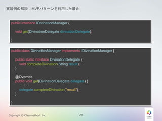 gװνhC MVPѥ`ä 
public interface IDivinationManager { 
void get(DivinationDelegate divinationDelegate); 
} 
public class DivinationManager implements IDivinationManager { 
public static interface DivinationDelegate { 
void completeDivination(String result); 
} 
@Override 
public void get(DivinationDelegate delegate) { 
??? 
delegate.completeDivination("result"); 
} 
} 
Copyright ? Classmethod, Inc. 20 
 