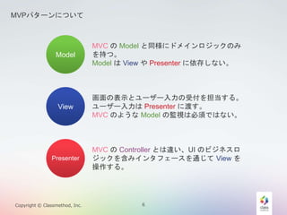 MVPѥ`ˤĤ 
Model 
View 
Presenter 
MVC Model ͬ˥ɥᥤåΤ 
֤ġ 
Model View Presenter 椷ʤ 
αʾȥ``ܸ򵣵롣 
``Presenter ˶ɤ 
MVC Τ褦Model αOҕϱ횤ǤϤʤ 
MVC Controller Ȥ`UI Υӥͥ 
å򺬤ߥ󥿥ե`ͨView  
롣 
Copyright ? Classmethod, Inc. 6 
 