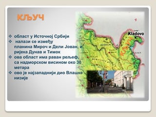 КЉУЧ 
 област у Источној Србији 
 налази се између 
планина Мироч и Дели Јован, и 
ријека Дунав и Тимок 
 ова област има раван рељеф, 
са надморском висином око 30 
метара 
 ово је најзападнији дио Влашке 
низије 
 