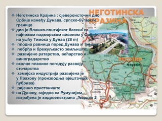 НЕГОТИНСКА 
КРАЈИНА 
НЕГОТИН 
 Неготинска Крајина : сјевероисточни дио 
Србије између Дунава, српско-бугарске 
границе 
 дио је Влашко-понтијског басена са 
најнижом надморском висином у Србији 
на ушћу Тимока у Дунав (28 m) 
 плодна равница поред Дунава и Тимока 
 побрђа и брежуљкасто земљиште 
 развијено ратарство, воћарство и 
виноградарство 
 околне планине погодују развоју 
сточарства 
 хемијска индустрија развијена је 
у Прахову (производња вјештачких 
ђубрива) 
 ријечно пристаниште 
 на Дунаву, заједно са Румунијом, 
изграђена је хидроелектрана „Ђердап 2 
 