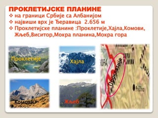 ПРОКЛЕТИЈСКЕ ПЛАНИНЕ 
 на граници Србије са Албанијом 
 највиши врх је Ђеравица 2.656 м 
 Проклетијске планине :Проклетије,Хајла,Комови, 
Жљеб,Виситор,Мокра планина,Мокра гора 
Проклетије 
Хајла 
Комови Жљеб 
 