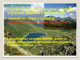 ШАР ПЛАНИНА 
 сјеверним дијелом налази у Србији, 
а јужним дијелом у Македонији 
 највиши врх Шаре у Србији је 
Пескови (2.651м) и Црни Врх(2585м) 
 у формирању рељефа велику улогу су 
имали флувијално-денудациони,леднички 
и крашки облици 
 