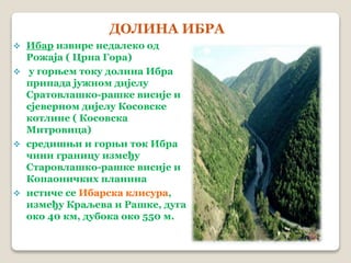 ДОЛИНА ИБРА 
 Ибар извире недалеко од 
Рожаја ( Црна Гора) 
 у горњем току долина Ибра 
припада јужном дијелу 
Сратовлашко-рашке висије и 
сјеверном дијелу Косовске 
котлине ( Косовска 
Митровица) 
 средишњи и горњи ток Ибра 
чини границу између 
Старовлашко-рашке висије и 
Копаоничких планина 
 истиче се Ибарска клисура, 
између Краљева и Рашке, дуга 
око 40 км, дубока око 550 м. 
 