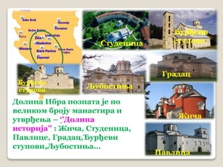 Студеница 
Ђурђеви 
ступови 
Павлица 
Љубостиња 
Градац 
Долина Ибра позната је по 
великом броју манастира и 
утврђења – ‘’Долина 
историја’’ : Жича, Студеница, 
Павлице, Градац,Ђурђеви 
ступови,Љубостиња… 
Жича 
Ђурђеви 
ступови 
 