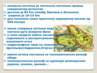  косовска котлина је тектонска потолина правца 
северозапад-југоисток 
 дугачка је 84 km између Звечана и Качаника 
 ширина је 10-15 km 
 дно потолине лежи просечној надморској висини од 
550 метара 
 после стварања котлине овде је 
настала дуга језерска фаза 
 о томе сведоче моћне наслаге језерских 
седимената и распрострањена 
налазишта угља 
 хидрографски чвор на планини 
Црнољева(Јадрански,Егејски и Црноморски) 
 према истоку наставља се палеовулкански рељеф 
обода 
 палеовулкански рељеф се одликује разноврсним 
рудама, оловом, цинком... 
 