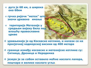  дуга је 68 км, а широка 
око 60км 
 грчка ријечи "метох" што 
значи црквено имање 
 територија Метохије у 
средњем вијеку била под 
влашћу православне 
цркве 
 уравњенија је од Косовске котлине, и налази се на 
просјечној надморској висини од 400 метара 
 границе између косовске и метохијске котлине су: 
Ситница, Дреница и Неродимка 
 језеро је за собом оставило моћне наслаге лапора, 
пешчара и велике наслаге угља. 
 