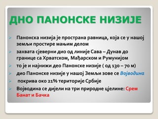 ДНО ПАНОНСКЕ НИЗИЈЕ 
 Панонска низија је пространа равница, која се у нашој 
земљи простире мањим делом 
 захвата сjеверни дио од линије Сава – Дунав до 
границе са Хрватском, Мађарском и Румунијом 
 то је и најнижи део Панонске низије ( од 130 – 70 м) 
 дио Панонске низије у нашој Земљи зове се Војводина 
 покрива око 21% територије Србије 
 Војводина се дијели на три природне цјелине: Срем 
Банат и Бачка 
 