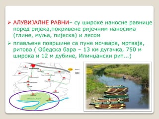  АЛУВИЈАЛНЕ РАВНИ– су широке наносне равнице 
поред ријека,покривене ријечним наносима 
(глине, муља, пијеска) и лесом 
 плављене површине са пуне мочвара, мртваја, 
ритова ( Обедска бара – 13 км дугачка, 750 м 
широка и 12 м дубине, Илинџански рит...) 
 