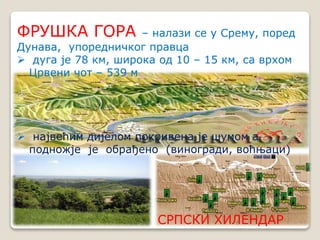 ФРУШКА ГОРА – налази се у Срему, поред 
Дунава, упоредничког правца 
 дуга је 78 км, широка од 10 – 15 км, са врхом 
СРПСКИ ХИЛЕНДАР 
Црвени чот – 539 м 
 највећим дијелом покривена је шумом а 
подножје је обрађено (виногради, воћњаци) 
 