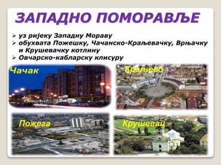 ЗАПАДНО ПОМОРАВЉЕ 
 уз ријеку Западну Мораву 
 обухвата Пожешку, Чачанско-Краљевачку, Врњачку 
и Крушевачку котлину 
 Овчарско-кабларску клисуру 
Краљево 
Пожега Крушевац 
 