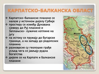 KAРПАТСКО-БАЛКАНСКА ОБЛАСТ 
 Карпатско-балканске планине се 
налазе у источном дијелу Србије 
 простиру се између Дунавана 
сјеверу до Руј планине и 
Заплањско- лужичке котлине на 
југу 
 на истоку се пружају до бугарске 
границе, а на западу до родопских 
планина 
 разноврсне су геолошке грађе 
усљед чега се јављају рудна 
богатства 
 дијеле се на Карпате и Балканске 
планине 
 