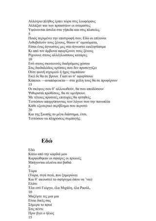 Αλλότριο πλήθος έρπει τώρα στις λεωφόρους 
Αλλάξαν και των προαστίων οι ονομασίες 
Υψώνονται άσυλα στα γήπεδα και στις πλατείες. 
5 
Ποιός περιμένει την επιστροφή σου; Εδώ οι επίγονοι 
Λιθοβολούν τους ξένους, θύουν σ’ ομοιώματα, 
Είσαι ένας άγνωστος μες στο άγνωστο εκκλησίασμα 
Κι από τον άμβωνα αφορίζουνε τους ξένους 
Ρίχνουνε στους αλλόγλωσσους κατάρες. 
10 
Εσύ στους σκοτεινούς διαδρόμους χώσου 
Στις δαιδαλώδεις κρύπτες που δεν προσεγγίζει 
Ούτε φωνή αγριμιού ή ήχος τυμπάνου· 
Εκεί δε θα σε βρουν. Γιατί αν σ’ αφορίσουν 
Κάποιοι —αναπόφευκτα— στα χείλη τους θα σε προφέρουν 
15 
Οι σκέψεις σου θ’ αλλοιωθούν, θα σου αποδώσουν 
Ψιθυριστά προθέσεις, θα σε υμνήσουν. 
Με τέτοιες προσιτές επιτυχίες θα ηττηθείς. 
Τεντώσου απορρίπτοντας των λόγων σου την πανοπλία 
Κάθε εξωτερικό περίβλημα σου περιττό 
20 
Και της Σιωπής το μέγα διάστημα, έτσι, 
Τεντώσου να πληρώσεις συμπαγής. 
Εδώ 
Εδώ 
Κάτω από την καρδιά μου 
Καρφώθηκαν οι σφαίρες οι πρωινές 
Μπήγονται ολοένα πιο βαθιά 
5 
Τώρα 
(Τώρα, σιγά σιγά, που ξημερώνει 
Και θ’ ακουστεί το σφύριγμα όπου να ’ναι) 
Ελάτε 
Έλα εσύ Γιώργο, έλα Μιχάλη, έλα Ραούλ, 
10 
Μαζέψτε τες μια μια 
Είναι δικές σας 
Σήμερα το πρωί 
Στις πέντε 
Πριν βγει ο ήλιος 
15 
 