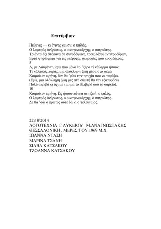 Επιτύμβιον 
Πέθανες — κι έγινες και συ: ο καλός, 
Ο λαμπρός άνθρωπος, ο οικογενειάρχης, ο πατριώτης. 
Τριάντα έξι στέφανα σε συνοδέψανε, τρεις λόγοι αντιπροέδρων, 
Εφτά ψηφίσματα για τις υπέροχες υπηρεσίες που προσέφερες. 
5 
Α, ρε Λαυρέντη, εγώ που μόνο το ’ξερα τί κάθαρμα ήσουν, 
Τί κάλπικος παράς, μια ολόκληρη ζωή μέσα στο ψέμα 
Κοιμού εν ειρήνη, δεν θα ’ρθω την ησυχία σου να ταράξω. 
(Εγώ, μια ολόκληρη ζωή μες στη σιωπή θα την εξαγοράσω 
Πολύ ακριβά κι όχι με τίμημα το θλιβερό σου το σαρκίο). 
10 
Κοιμού εν ειρήνη. Ως ήσουν πάντα στη ζωή: ο καλός, 
Ο λαμπρός άνθρωπος, ο οικογενειάρχης, ο πατριώτης. 
Δε θα ’σαι ο πρώτος ούτε δα κι ο τελευταίος. 
22102014 
ΛΟΓΟΤΕΧΝΙΑ Γ ΛΥΚΕΙΟΥ Μ.ΑΝΑΓΝΩΣΤΑΚΗΣ 
ΘΕΣΣΑΛΟΝΙΚΗ , ΜΕΡΕΣ ΤΟΥ 1969 Μ.Χ 
ΙΩΑΝΝΑ ΝΤΑΣΗ 
ΜΑΡΙΝΑ ΤΣΑΝΗ 
ΣΙΛΒΑ ΚΑΤΣΑΚΟΥ 
ΤΖΟΑΝΝΑ ΚΑΤΣΑΚΟΥ 
