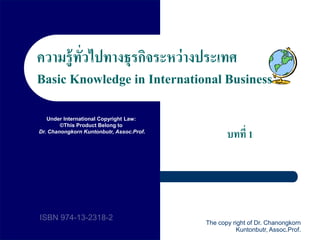 1 
ความรู้ทั่วไปทางธุรกิจระหว่างประเทศ 
Basic Knowledge in International Business 
บทที่1 
Under International Copyright Law: 
©This Product Belong to 
Dr. Chanongkorn Kuntonbutr, Assoc.Prof. 
ISBN 974-13-2318-2 
The copy right of Dr. Chanongkorn 
Kuntonbutr, Assoc.Prof. 
 