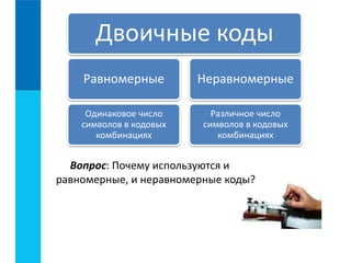 Двоичные коды 
Равномерные 
Одинаковое число 
символов в кодовых 
комбинациях 
Неравномерные 
Различное число 
символов в кодовых 
комбинациях 
Вопрос: Почему используются и 
равномерные, и неравномерные коды? 
 
