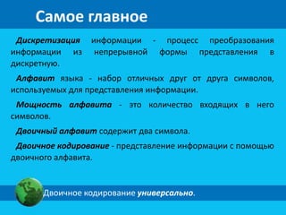 Самое главное 
Дискретизация информации - процесс преобразования 
информации из непрерывной формы представления в 
дискретную. 
Алфавит языка - набор отличных друг от друга символов, 
используемых для представления информации. 
Мощность алфавита - это количество входящих в него 
символов. 
Двоичный алфавит содержит два символа. 
Двоичное кодирование - представление информации с помощью 
двоичного алфавита. 
Двоичное кодирование универсально. 
 