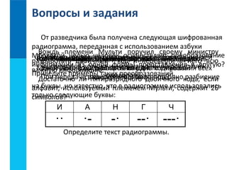 Вопросы и задания 
От разведчика была получена следующая шифрованная 
радиограмма, переданная с использованием азбуки 
Морзе: 
Вождь племени Мульти поручил своему министру 
разработать двоичный код и перевести в него всю 
важную информацию. 
Достаточно ли пятиразрядного двоичного кода, если 
алфавит, используемый племенем Мульти, содержит 26 
символов? 
ЧВЧт КаСккиоел С точо ёт какой тмаак Как ксооуете ьскиом Почему ьа связаны м свуощлеыс целью лпофрщаовцниеотсс двоичное мтвоугеутт человек стяаьз мощность ыдаликафс?рвахзолдиичтньы ка рвеиттиаз?кодирование осуществляет алфавита вх а ции д пвоосилчендыойв информации? 
и является 
разрядность 
преобразование 
аатлефлаьвниотс?тей 
информации Может из двоичного символов ли алфавит из кода, «плюсодной универсальным? 
- достаточного состоять · » · и - формы «· минус· - из - одного · » представления для · длиной - - кодирования - символа? 
- · 
ровно в пять 
всех 
другую? 
Приведите примеры таких преобразований. 
символов? 
При передаче радиограммы было потеряно разбиение 
символов этого алфавита? 
на буквы, но известно, что в радиограмме использовались 
только следующие буквы: 
И А Н Г Ч 
·· ·- -· --· ---· 
Определите текст радиограммы. 
 