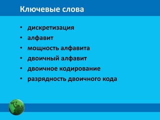Ключевые слова 
• дискретизация 
• алфавит 
• мощность алфавита 
• двоичный алфавит 
• двоичное кодирование 
• разрядность двоичного кода 
 