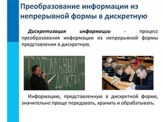Преобразование информации из 
непрерывной формы в дискретную 
Дискретизация информации - процесс 
преобразования информации из непрерывной формы 
представления в дискретную. 
Информацию, представленную в дискретной форме, 
значительно проще передавать, хранить и обрабатывать. 
 