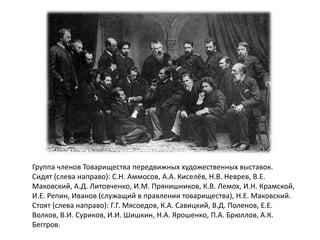 Группа членов Товарищества передвижных художественных выставок. 
Сидят (слева направо): С.Н. Аммосов, А.А. Киселёв, Н.В. Неврев, В.Е. 
Маковский, А.Д. Литовченко, И.М. Прянишников, К.В. Лемох, И.Н. Крамской, 
И.Е. Репин, Иванов (служащий в правлении товарищества), Н.Е. Маковский. 
Стоят (слева направо): Г.Г. Мясоедов, К.А. Савицкий, В.Д. Поленов, Е.Е. 
Волков, В.И. Суриков, И.И. Шишкин, Н.А. Ярошенко, П.А. Брюллов, А.К. 
Беггров. 
 