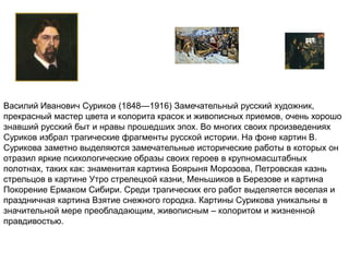 Василий Иванович Суриков (1848—1916) Замечательный русский художник, 
прекрасный мастер цвета и колорита красок и живописных приемов, очень хорошо 
знавший русский быт и нравы прошедших эпох. Во многих своих произведениях 
Суриков избрал трагические фрагменты русской истории. На фоне картин В. 
Сурикова заметно выделяются замечательные исторические работы в которых он 
отразил яркие психологические образы своих героев в крупномасштабных 
полотнах, таких как: знаменитая картина Боярыня Морозова, Петровская казнь 
стрельцов в картине Утро стрелецкой казни, Меньшиков в Березове и картина 
Покорение Ермаком Сибири. Среди трагических его работ выделяется веселая и 
праздничная картина Взятие снежного городка. Картины Сурикова уникальны в 
значительной мере преобладающим, живописным – колоритом и жизненной 
правдивостью. 
 