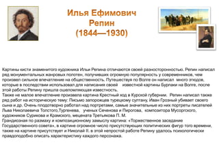 Картины кисти знаменитого художника Ильи Репина отличаются своей разносторонностью. Репин написал 
ряд монументальных жанровых полотен, получивших огромную популярность у современников, чем 
произвел сильное впечатление на общественность. Путешествуя по Волге он написал много этюдов, 
которые в последствии использовал для написания своей известной картины Бурлаки на Волге, после 
этой работы Репину пришла ошеломляющая известность. 
Также не малое впечатление произвела картина Крестный ход в Курской губернии. Репин написал также 
ряд работ на историческую тему: Письмо запорожцев турецкому султану, Иван Грозный убивает своего 
сына и др. Очень плодотворно работал над портретами, самые значительные из них портреты писателей 
Льва Николаевича Толстого,Тургенева, ученых Сеченова и Пирогова, композитора Мусоргского, 
художников Сурикова и Крамского, мецената Третьякова П. М. 
Грандиозная по размаху и композиционному замыслу картина: «Торжественное заседание 
Государственного совета», в картине огромное число присутствующих политических фигур того времени, 
также на картине присутствует и Николай II. в этой непростой работе Репину удалось психологически 
правдоподобно описать характеристику каждого персонажа. 
 
