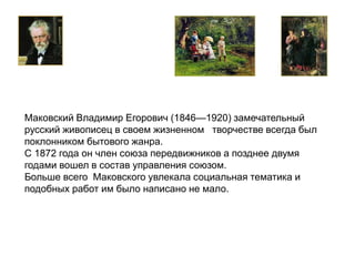 Маковский Владимир Егорович (1846—1920) замечательный 
русский живописец в своем жизненном творчестве всегда был 
поклонником бытового жанра. 
С 1872 года он член союза передвижников а позднее двумя 
годами вошел в состав управления союзом. 
Больше всего Маковского увлекала социальная тематика и 
подобных работ им было написано не мало. 
 