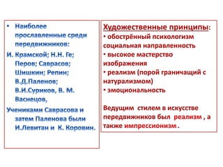 Художественные принципы: 
• обострённый психологизм 
социальная направленность 
• высокое мастерство 
изображения 
• реализм (порой граничащий с 
натурализмом) 
• эмоциональность 
Ведущим стилем в искусстве 
передвижников был реализм , а 
также импрессионизм . 
 