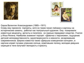 Серов Валентин Александрович (1865—1911) 
Славу ему принесли портреты, хотя он также писал пейзажи и картины на 
исторические сюжеты, работал как театральный художник Ему позировали 
известные меценаты, артисты и писатели, он хорошо передавал сходство. Учился 
у Ильи Репина. Наиболее знаменит портрет: «Девочка с персиками», ощущение 
детской непосредственности, одухотворенности и нежности, зачаровавшее 
современников. Широко известна также «Девушка освещенная солнцем», в 
картине играет лучами утреннее солнце, осветившее поляну, молодая девушка 
сидящая в тени излучают молодость и красоту. 
 