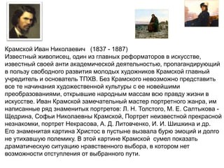 Крамской Иван Николаевич (1837 - 1887) 
Известный живописец, один из главных реформаторов в искусстве, 
известный своей анти академической деятельностью, пропагандирующий 
в пользу свободного развития молодых художников Крамской главный 
учредитель и основатель ТПХВ. Без Крамского невозможно представить 
все те начинания художественной культуры с ее новейшими 
преобразованиями, открывшие народным массам всю правду жизни в 
искусстве. Иван Крамской замечательный мастер портретного жанра, им 
написанные ряд знаменитых портретов: Л. Н. Толстого, М. Е. Салтыкова - 
Щедрина, Софьи Николаевны Крамской, Портрет неизвестной прекрасной 
незнакомки, портрет Некрасова, А. Д. Литовченко, И. И. Шишкина и др. 
Его знаменитая картина Христос в пустыне вызвала бурю эмоций и долго 
не утихавшую полемику. В этой картине Крамской сумел показать 
драматическую ситуацию нравственного выбора, в котором нет 
возможности отступления от выбранного пути. 
 
