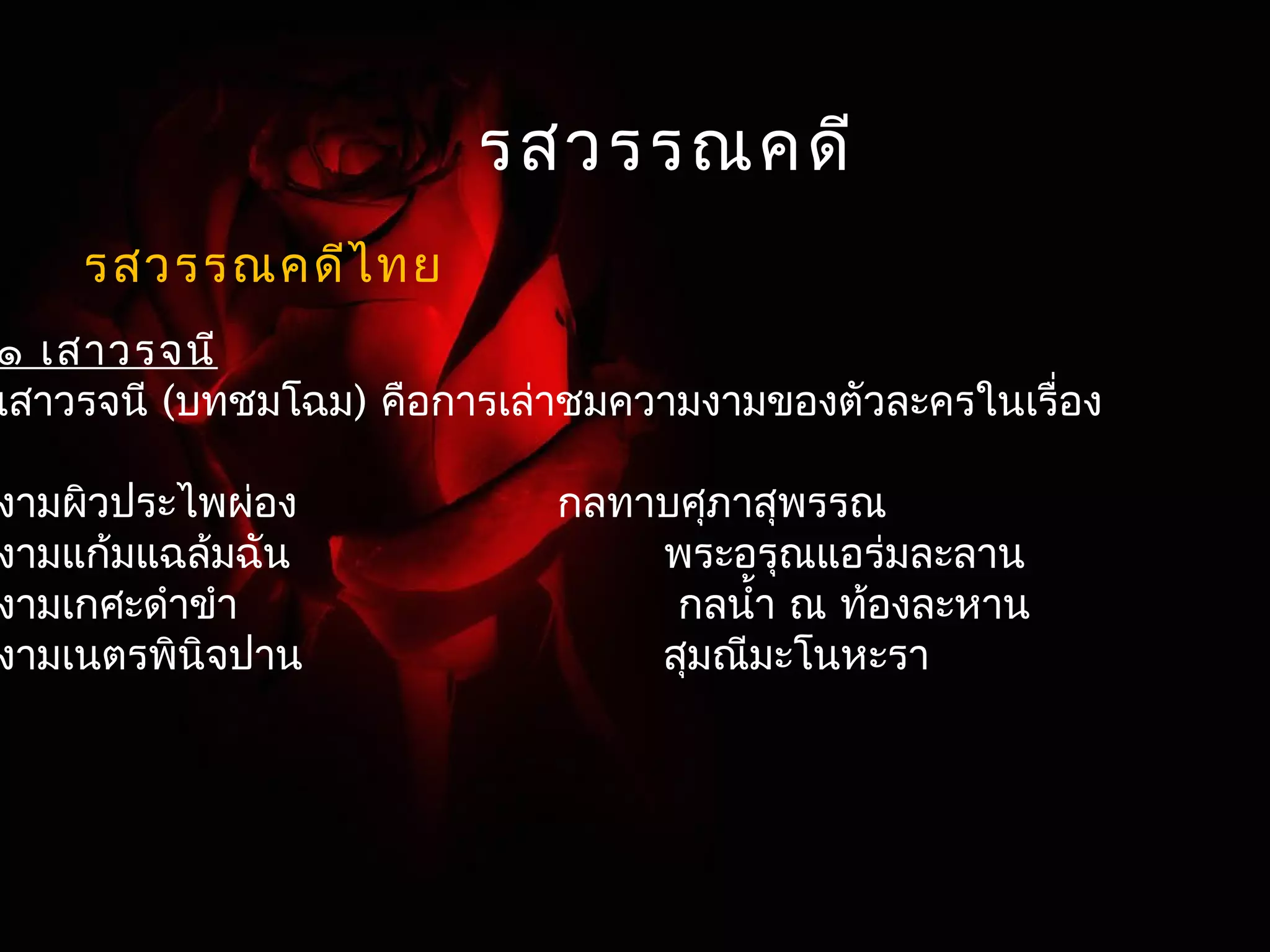 รสวรรณคดี 
รสวรรณคดีไทย 
๑ เสาวรจนี 
เสาวรจนี (บทชมโฉม) คือการเล่าชมความงามของตัวละครในเรื่อง 
งามผิวประไพผ่อง กลทาบศุภาสุพรรณ 
งามแก้มแฉล้มฉัน พระอรุณแอร่มละลาน 
งามเกศะดำาขำา กลนำ้า ณ ท้องละหาน 
งามเนตรพินิจปาน สุมณมีะโนหะรา 
 