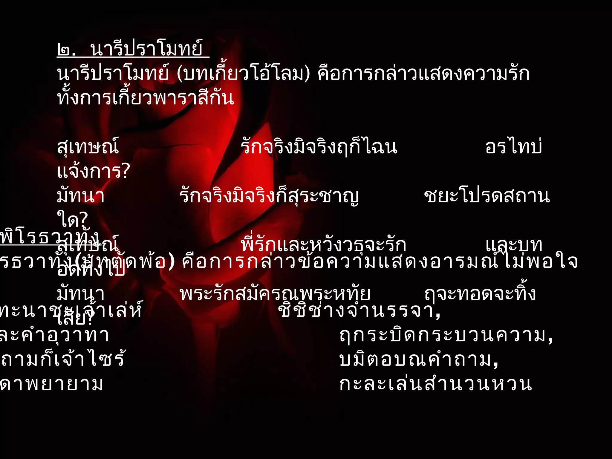 ๒. นารีปราโมทย์ 
นารีปราโมทย์ (บทเกี้ยวโอ้โลม) คือการกล่าวแสดงความรัก 
ทั้งการเกี้ยวพาราสีกัน 
สุเทษณ์ รักจริงมิจริงฤก็ไฉน อรไทบ่ 
แจ้งการ? 
มัทนา รักจริงมิจริงก็สุระชาญ ชยะโปรดสถาน 
ใด? 
สุเทษณ์ พี่รักและหวังวธุจะรัก และบท 
อดทิ้งไป 
มัทนา พระรักสมัครณพระหทัย ฤจะทอดจะทิ้ง 
เสีย? 
พิโรธวาทัง 
โรธวาทัง(บทตัดพ้อ) คือการกล่าวข้อความแสดงอารมณ์ไม่พอใจ 
ทะนาชะเจ้าเล่ห์ ชิชิช่างจำานรรจา, 
ละคำาอุวาทา ฤกระบิดกระบวนความ, 
นุถามก็เจ้าไซร้ บมิตอบณคำาถาม, 
ดาพยายาม กะละเล่นสำานวนหวน 
 