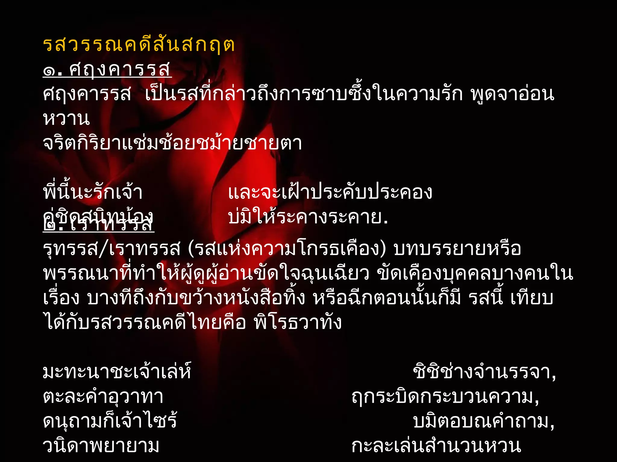 รสวรรณคดีสันสกฤต 
๑. ศฤงคารรส 
ศฤงคารรส เป็นรสที่กล่าวถึงการซาบซึ้งในความรัก พูดจาอ่อน 
หวาน 
จริตกิริยาแช่มช้อยชม้ายชายตา 
พี่นี้นะรักเจ้า และจะเฝ้าประคับประคอง 
ค๒ู่ช. ิดเรสานทิทรนร้อสง บ่มิให้ระคางระคาย. 
รุทรรส/เราทรรส (รสแห่งความโกรธเคือง) บทบรรยายหรือ 
พรรณนาที่ทำาให้ผู้ดูผู้อ่านขัดใจฉุนเฉียว ขัดเคืองบุคคลบางคนใน 
เรื่อง บางทีถึงกับขว้างหนังสือทิ้ง หรือฉีกตอนนั้นก็มี รสนี้ เทียบ 
ได้กับรสวรรณคดีไทยคือ พิโรธวาทัง 
มะทะนาชะเจ้าเล่ห์ ชิชิช่างจำานรรจา, 
ตะละคำาอุวาทา ฤกระบิดกระบวนความ, 
ดนุถามก็เจ้าไซร้ บมิตอบณคำาถาม, 
วนิดาพยายาม กะละเล่นสำานวนหวน 
สุเทษณ์ :(ตวาด)แหม มทันา เจ้านชี่่างเจ้าเล่ห์นัก 
แต่ละคำาทพีู่ดออกมา มแีต่คำาไมดี่ ช่างเป็นคำาพูดที่ 
ตลบตะแลง เมอื่ข้าถาม เจ้าก็ไมต่อบ และไมเ่ต็มใจ 
ฟัง ถ้าใหเ้จ้าได้หัวใจไป เจ้าก็จะไมรั่บรัก ข้าจึงจะ 
ใหเ้จ้าไปจากสวรรค์ เพราะถ้าหากเจ้าไปชอบคนอื่น 
เข้าข้ากค็งจะทรุนทรุาย โศกเศร้า ไมอ่ยากจะได้ยิน 
ได้เหน็อีก เพราะฉะนนั้จะใหเ้จ้าไปจุติทโี่ลกมนุษย์ 
เจ้าต้องการจะเกิดรูปใดล่ะเป็นสัตว์2เท้า หรือ 
สตัว์4เท้า หรือจะเป็นอย่างอื่น เลือกตามใจเจา้เถอะ 
แล้วข้าจะสาปใหเ้จ้าเป็นเช่นนนั้ จนกว่าเจ้าจะสำานึก 
ในความผิดของตนเอง และอ้อนวอนข้า เมอื่นนั้ ข้า 
จะใหเ้จ้ากลับสวรรค์ดังเดิม แล้วตกลงเจ้าจะเป็น 
อะไรล่ะ 
 
