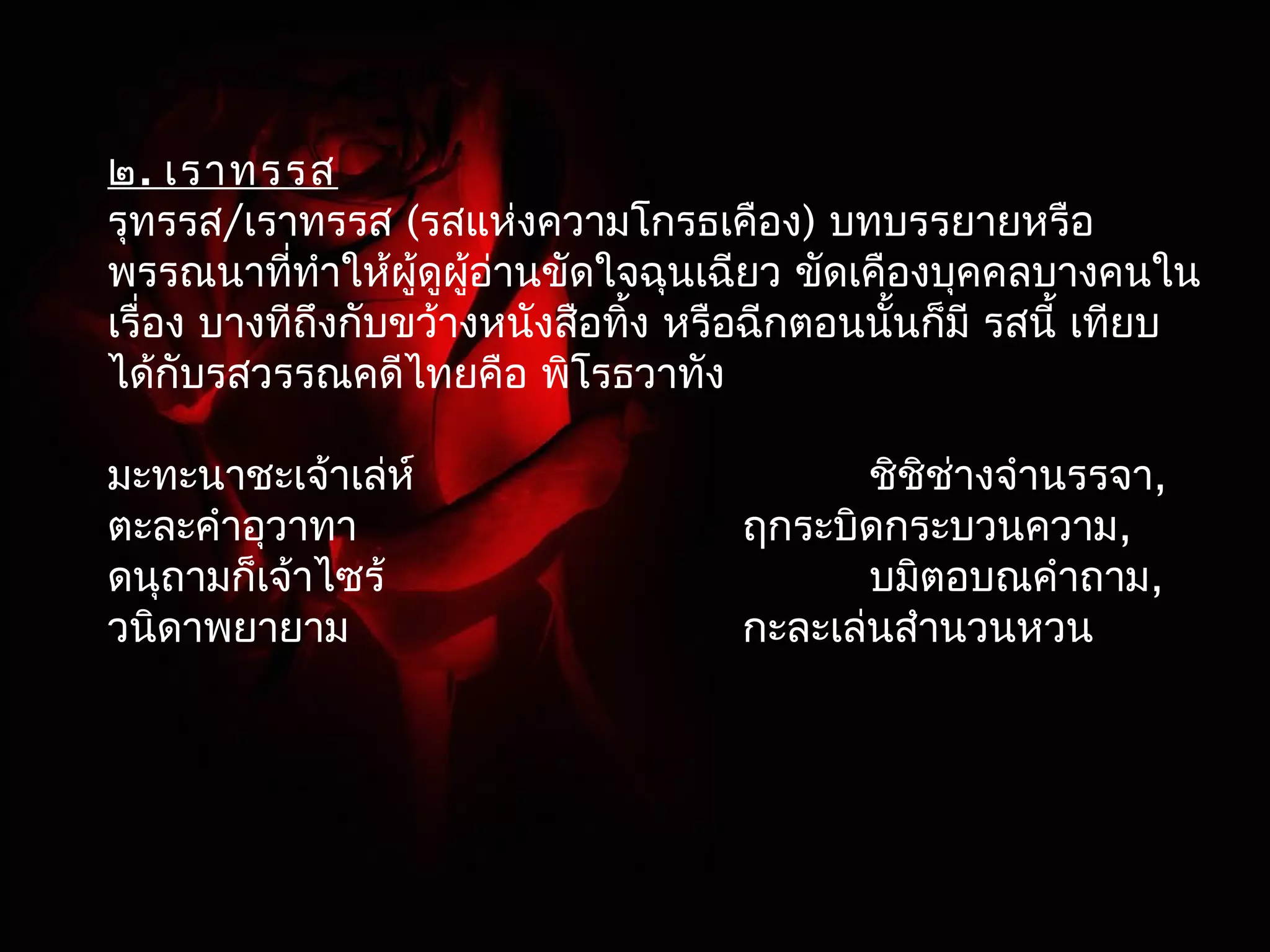 ๒. เราทรรส 
รุทรรส/เราทรรส (รสแห่งความโกรธเคือง) บทบรรยายหรือ 
พรรณนาที่ทำาให้ผู้ดูผู้อ่านขัดใจฉุนเฉียว ขัดเคืองบุคคลบางคนใน 
เรื่อง บางทีถึงกับขว้างหนังสือทิ้ง หรือฉีกตอนนั้นก็มี รสนี้ เทียบ 
ได้กับรสวรรณคดีไทยคือ พิโรธวาทัง 
มะทะนาชะเจ้าเล่ห์ ชิชิช่างจำานรรจา, 
ตะละคำาอุวาทา ฤกระบิดกระบวนความ, 
ดนุถามก็เจ้าไซร้ บมิตอบณคำาถาม, 
วนิดาพยายาม กะละเล่นสำานวนหวน 
 