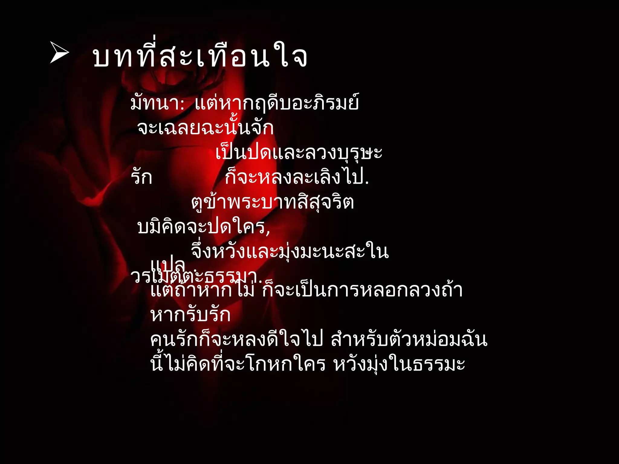  บทที่สะเทือนใจ 
มัทนา: แต่หากฤดีบอะภริมย์ 
จะเฉลยฉะนั้นจัก 
เป็นปดและลวงบุรุษะ 
รัก ก็จะหลงละเลิงไป. 
ตูข้าพระบาทสิสุจริต 
บมิคิดจะปดใคร, 
จึ่งหวังและมุ่งมะนะสะใน 
วรแเมปตลต .ะธรรมา. 
แต่ถ้าหากไม่ ก็จะเป็นการหลอกลวงถา้ 
หากรับรัก 
คนรักก็จะหลงดีใจไป สำาหรับตัวหม่อมฉัน 
นี้ไม่คิดที่จะโกหกใคร หวังมุ่งในธรรมะ 
 