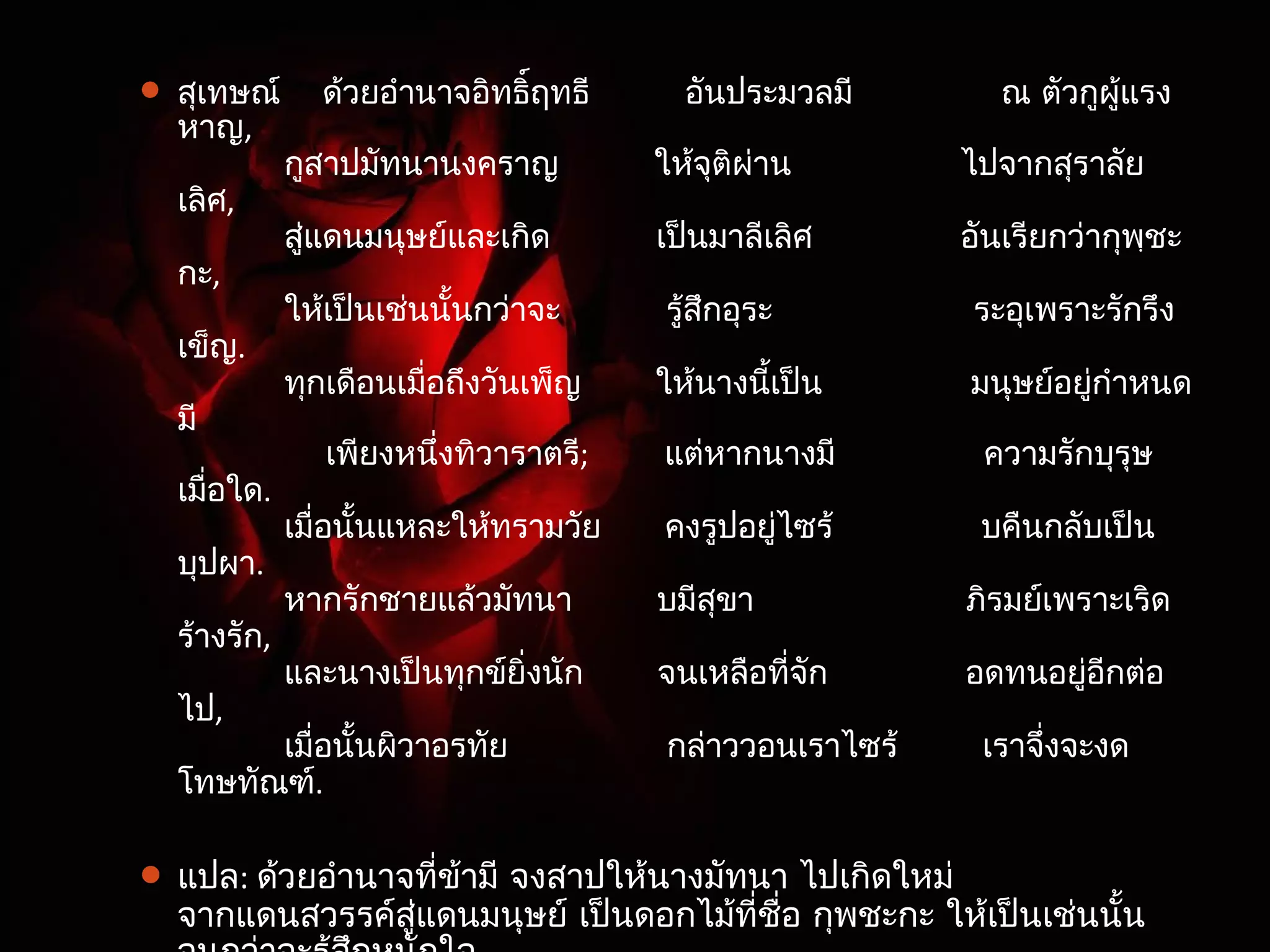  สุเทษณ์ ด้วยอำานาจอิทธฤิ์ทธี อันประมวลมี ณ ตัวกูผู้แรง 
หาญ, 
กสูาปมัทนานงคราญ ใหจุ้ติผ่าน ไปจากสุราลัย 
เลิศ, 
สู่แดนมนุษย์และเกิด เป็นมาลีเลิศ อันเรียกว่ากพฺุชะ 
กะ, 
ใหเ้ป็นเช่นนั้นกว่าจะ รู้สึกอุระ ระอุเพราะรักรึง 
เข็ญ. 
ทุกเดือนเมื่อถึงวันเพ็ญ ให้นางนเี้ป็น มนุษย์อยกู่ำาหนด 
มี 
เพียงหนึ่งทิวาราตร;ี แต่หากนางมี ความรักบุรุษ 
เมื่อใด. 
เมื่อนั้นแหละใหท้รามวัย คงรปูอยู่ไซร้ บคืนกลับเป็น 
บุปผา. 
หากรักชายแล้วมัทนา บมีสุขา ภริมย์เพราะเริด 
ร้างรัก, 
และนางเป็นทุกขย์ิ่งนัก จนเหลือที่จัก อดทนอยอูี่กต่อ 
ไป, 
เมื่อนั้นผิวาอรทัย กล่าววอนเราไซร้ เราจงึ่จะงด 
โทษทัณฑ์. 
 แปล: ด้วยอำานาจที่ข้ามี จงสาปให้นางมัทนา ไปเกิดใหม่ 
จากแดนสวรรค์สู่แดนมนุษย์ เป็นดอกไม้ที่ชื่อ กพุชะกะ ให้เป็นเช่นนั้น 
จนกว่าจะรู้สึกหนักใจ 
 