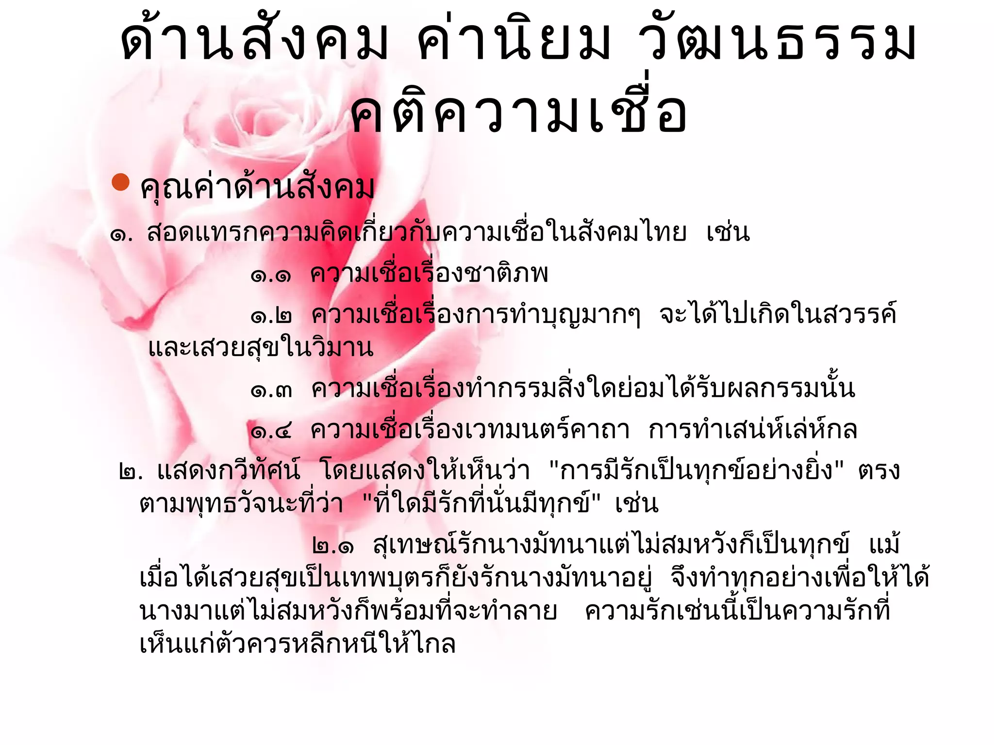 ด้านสังคม ค่านิยม วัฒนธรรม 
คติความเชื่อ 
คุณค่าด้านสังคม 
๑. สอดแทรกความคิดเกี่ยวกับความเชื่อในสังคมไทย เช่น 
๑.๑ ความเชื่อเรื่องชาติภพ 
๑.๒ ความเชื่อเรื่องการทำาบุญมากๆ จะได้ไปเกิดในสวรรค์ 
และเสวยสุขในวิมาน 
๑.๓ ความเชื่อเรื่องทำากรรมสิ่งใดย่อมได้รับผลกรรมนั้น 
๑.๔ ความเชื่อเรื่องเวทมนตร์คาถา การทำาเสน่ห์เล่ห์กล 
๒. แสดงกวีทัศน์ โดยแสดงให้เห็นว่า "การมีรักเป็นทุกข์อย่างยงิ่" ตรง 
ตามพุทธวัจนะที่ว่า "ที่ใดมีรักที่นั่นมีทุกข์" เช่น 
๒.๑ สุเทษณ์รักนางมัทนาแต่ไม่สมหวังก็เป็นทุกข์ แม้ 
เมื่อได้เสวยสุขเป็นเทพบุตรก็ยังรักนางมัทนาอยู่ จึงทำาทุกอย่างเพื่อให้ได้ 
นางมาแต่ไม่สมหวังก็พร้อมที่จะทำาลาย ความรักเช่นนี้เป็นความรักที่ 
เห็นแก่ตัวควรหลีกหนีให้ไกล 
 