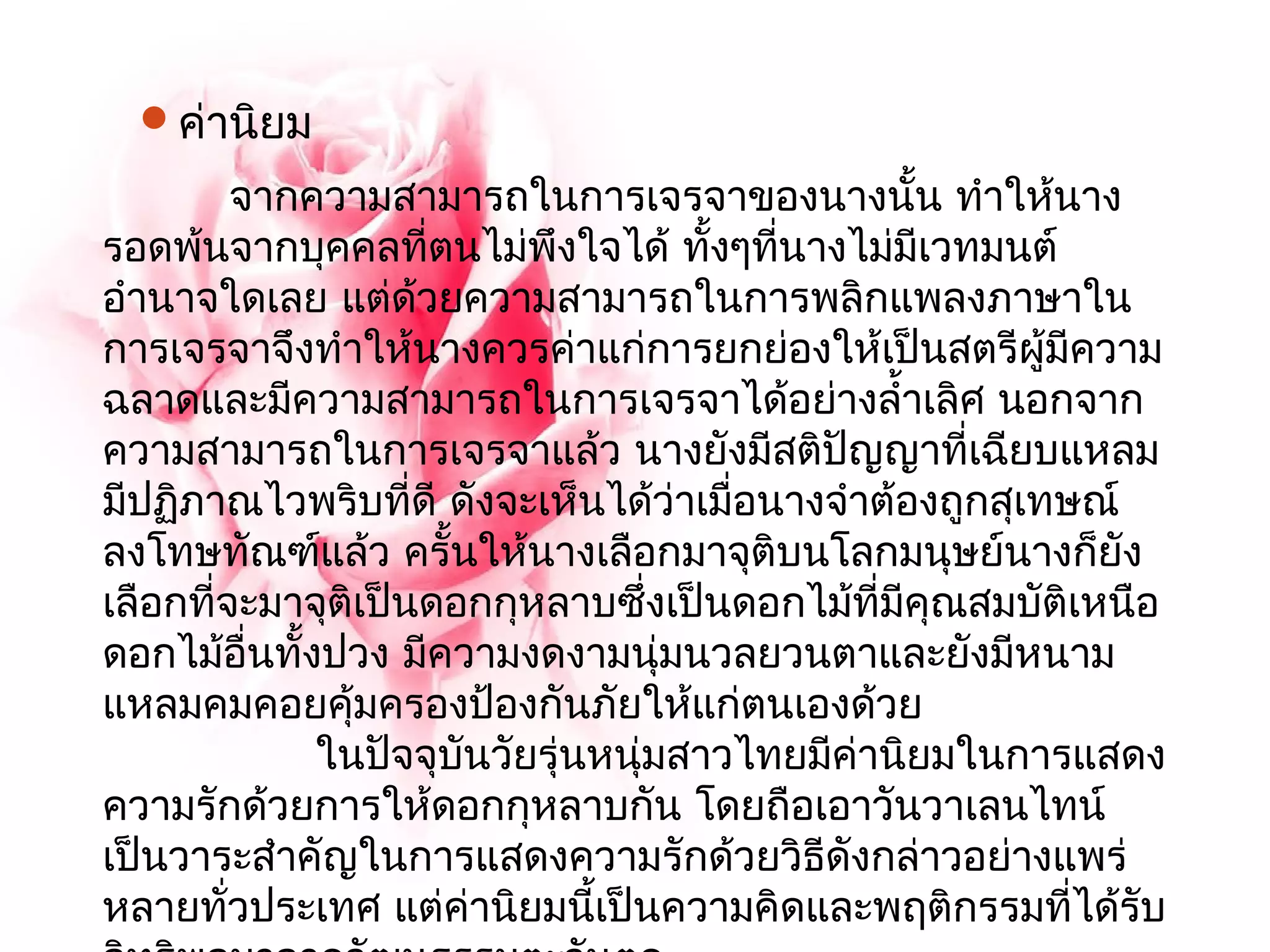 ค่านิยม 
จากความสามารถในการเจรจาของนางนั้น ทำาให้นาง 
รอดพ้นจากบุคคลที่ตนไม่พึงใจได้ ทั้งๆทนี่างไม่มีเวทมนต์ 
อำานาจใดเลย แต่ด้วยความสามารถในการพลิกแพลงภาษาใน 
การเจรจาจึงทำาให้นางควรค่าแก่การยกย่องให้เป็นสตรีผู้มีความ 
ฉลาดและมีความสามารถในการเจรจาได้อย่างลำ้าเลิศ นอกจาก 
ความสามารถในการเจรจาแล้ว นางยังมีสติปัญญาที่เฉียบแหลม 
มีปฏภิาณไวพรบิที่ดี ดังจะเห็นได้ว่าเมื่อนางจำาต้องถูกสุเทษณ์ 
ลงโทษทัณฑ์แล้ว ครั้นให้นางเลือกมาจุติบนโลกมนุษย์นางก็ยัง 
เลือกที่จะมาจุติเป็นดอกกุหลาบซึ่งเป็นดอกไม้ที่มีคุณสมบัติเหนือ 
ดอกไม้อื่นทั้งปวง มีความงดงามนุ่มนวลยวนตาและยังมีหนาม 
แหลมคมคอยคุ้มครองป้องกันภัยให้แก่ตนเองด้วย 
ในปัจจุบันวัยรุ่นหนุ่มสาวไทยมีค่านิยมในการแสดง 
ความรักด้วยการให้ดอกกุหลาบกัน โดยถือเอาวันวาเลนไทน์ 
เป็นวาระสำาคัญในการแสดงความรักด้วยวิธีดังกล่าวอย่างแพร่ 
หลายทั่วประเทศ แต่ค่านิยมนเี้ป็นความคิดและพฤติกรรมที่ได้รบั 
อิทธิพลมาจากวัฒนธรรมตะวันตก 
 