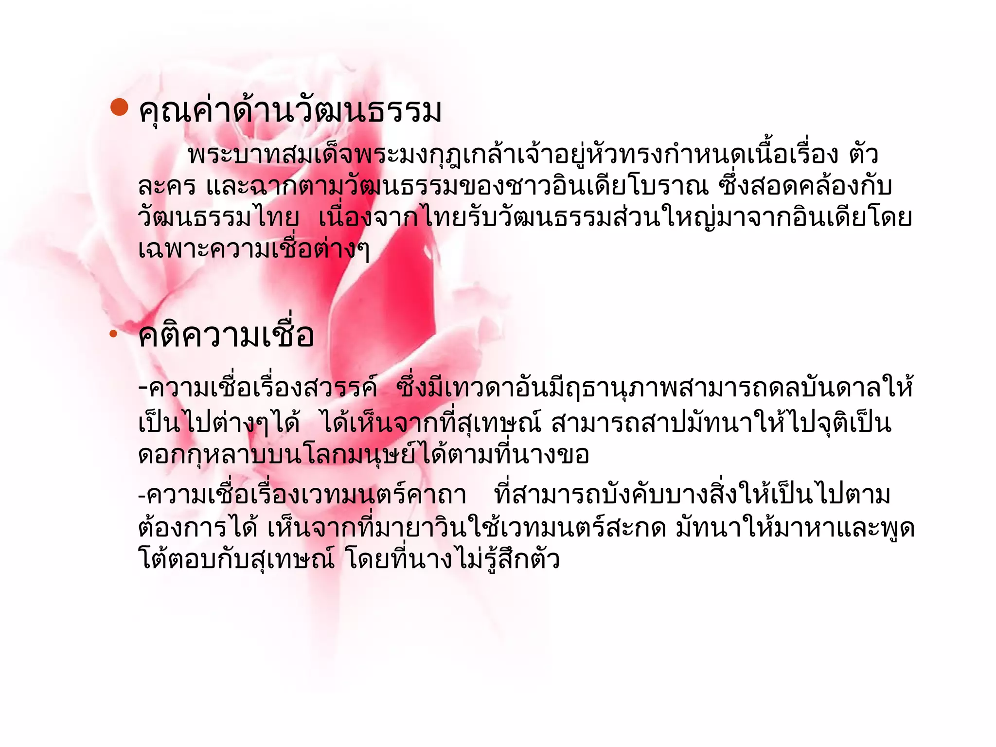 คุณค่าด้านวัฒนธรรม 
พระบาทสมเด็จพระมงกุฎเกล้าเจ้าอยหูั่วทรงกำาหนดเนื้อเรื่อง ตัว 
ละคร และฉากตามวัฒนธรรมของชาวอินเดียโบราณ ซึ่งสอดคล้องกับ 
วัฒนธรรมไทย เนื่องจากไทยรับวัฒนธรรมส่วนใหญ่มาจากอินเดียโดย 
เฉพาะความเชื่อต่างๆ 
• คติความเชื่อ 
-ความเชื่อเรื่องสวรรค์ ซึ่งมีเทวดาอันมีฤธานุภาพสามารถดลบันดาลให้ 
เป็นไปต่างๆได้ ได้เห็นจากที่สุเทษณ์ สามารถสาปมัทนาให้ไปจุติเป็น 
ดอกกุหลาบบนโลกมนุษย์ได้ตามที่นางขอ 
-ความเชื่อเรื่องเวทมนตร์คาถา ที่สามารถบังคับบางสิ่งให้เป็นไปตาม 
ต้องการได้ เห็นจากที่มายาวินใช้เวทมนตร์สะกด มัทนาให้มาหาและพูด 
โต้ตอบกับสุเทษณ์ โดยที่นางไม่รู้สึกตัว 
 