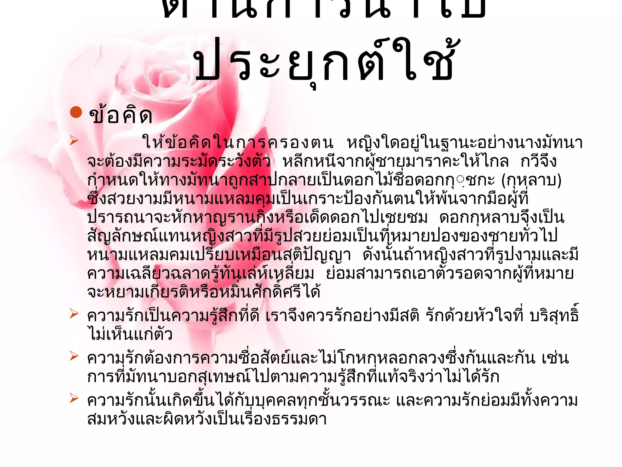 ด้านการนำาไป 
ประยุกต์ใช้ 
ข้อคิด 
 ให้ข้อคิดในการครองตน หญิงใดอยู่ในฐานะอย่างนางมัทนา 
จะต้องมีความระมัดระวังตัว หลีกหนีจากผู้ชายมาราคะให้ไกล กวีจึง 
กำาหนดให้ทางมัทนาถูกสาปกลายเป็นดอกไม้ชื่อดอกกฺฺุชกะ (กุหลาบ) 
ซึ่งสวยงามมีหนามแหลมคมเป็นเกราะป้องกันตนให้พ้นจากมือผู้ที่ 
ปรารถนาจะหักหาญรานกิ่งหรือเด็ดดอกไปเชยชม ดอกกุหลาบจึงเป็น 
สัญลักษณ์แทนหญิงสาวที่มีรูปสวยย่อมเป็นที่หมายปองของชายทั่วไป 
หนามแหลมคมเปรียบเหมือนสติปัญญา ดังนั้นถ้าหญิงสาวที่รูปงามและมี 
ความเฉลียวฉลาดรู้ทันเล่ห์เหลี่ยม ย่อมสามารถเอาตัวรอดจากผู้ที่หมาย 
จะหยามเกียรติหรือหมิ่นศักดิ์ศรีได้ 
 ความรักเป็นความรู้สึกที่ดี เราจึงควรรักอย่างมีสติ รักด้วยหัวใจที่ บริสุทธิ์ 
ไม่เห็นแก่ตัว 
 ความรักต้องการความซื่อสัตย์และไม่โกหกหลอกลวงซึ่งกนัและกัน เช่น 
การที่มัทนาบอกสุเทษณ์ไปตามความรู้สึกที่แท้จริงว่าไม่ได้รัก 
 ความรักนั้นเกดิขนึ้ได้กับบุคคลทุกชั้นวรรณะ และความรักย่อมมีทั้งความ 
สมหวังและผิดหวังเป็นเรื่องธรรมดา 
 