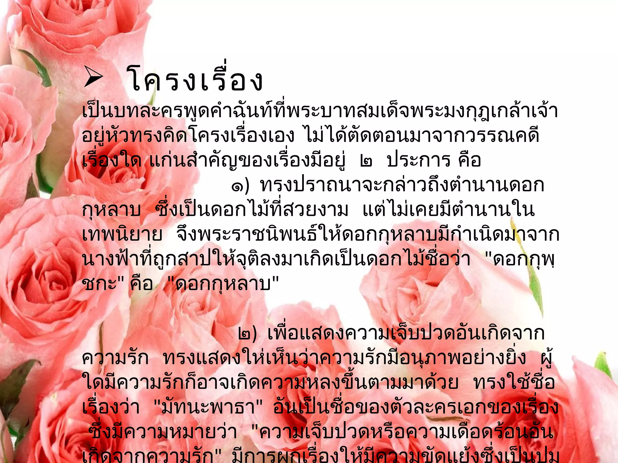  โครงเรื่อง 
เป็นบทละครพูดคำาฉันท์ที่พระบาทสมเด็จพระมงกุฎเกล้าเจ้า 
อยู่หัวทรงคิดโครงเรื่องเอง ไม่ได้ตัดตอนมาจากวรรณคดี 
เรื่องใด แก่นสำาคัญของเรื่องมีอยู่ ๒ ประการ คือ 
๑) ทรงปราถนาจะกล่าวถึงตำานานดอก 
กุหลาบ ซึ่งเป็นดอกไม้ที่สวยงาม แต่ไม่เคยมีตำานานใน 
เทพนิยาย จึงพระราชนิพนธ์ให้ดอกกุหลาบมีกำาเนิดมาจาก 
นางฟ้าทถีู่กสาปให้จุติลงมาเกิดเป็นดอกไม้ชื่อว่า "ดอกกุพฺ 
ชกะ" คือ "ดอกกุหลาบ" 
๒) เพื่อแสดงความเจ็บปวดอันเกิดจาก 
ความรกั ทรงแสดงให่เห็นว่าความรักมีอนุภาพอย่างยิ่ง ผู้ 
ใดมีความรักก็อาจเกิดความหลงขึ้นตามมาด้วย ทรงใช้ชื่อ 
เรื่องว่า "มัทนะพาธา" อันเป็นชื่อของตัวละครเอกของเรื่อง 
ซึ่งมีความหมายว่า "ความเจ็บปวดหรือความเดือดร้อนอัน 
เกิดจากความรัก" มีการผูกเรื่องให้มีความขัดแย้งซึ่งเป็นปม 
 